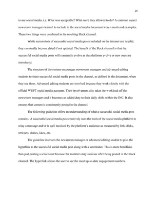28
	
to use social media, i.e. What was acceptable? What were they allowed to do? A common aspect
newsroom managers wanted to include in the social media document were visuals and examples.
These two things were combined in the resulting Slack channel.
While screenshots of successful social media posts included on the intranet are helpful,
they eventually become dated if not updated. The benefit of the Slack channel is that the
successful social media posts will constantly evolve as the platforms evolve or new ones are
introduced.
The structure of the system encourages newsroom managers and advanced editing
students to share successful social media posts in the channel, as defined in the document, when
they see them. Advanced editing students are involved because they work closely with the
official WUFT social media accounts. Their involvement also takes the workload off the
newsroom managers and it becomes an added duty to their daily shifts within the INC. It also
ensures that content is consistently posted in the channel.
The following guideline offers an understanding of what a successful social media post
contains. A successful social media post creatively uses the tools of the social media platform to
relay a message and/or is well received by the platform’s audience as measured by link clicks,
retweets, shares, likes, etc.
The guideline instructs the newsroom manager or advanced editing student to post the
hyperlink to the successful social media post along with a screenshot. This is more beneficial
than just posting a screenshot because the numbers may increase after being posted in the Slack
channel. The hyperlink allows the user to see the most up-to-date engagement numbers.
 