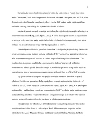 2
	
Currently, the news distribution channels within the University of Florida Innovation
News Center (INC) have an active presence on Twitter, Facebook, Instagram, and Yik Yak, with
discussion of using Snapchat more heavily; however, the INC lacks a social media guidelines
document, making consistency and expectations difficult to uphold.
Most articles and research agree that a social media guidelines document for a business or
newsroom is essential (King, 2010; Sparks, 2013). A social media guide allows an organization
to improve performance on social media, helps build a dedicated online community, and sets a
protocol for all individuals involved with the organization to follow.
To develop a social media guideline for the INC, I designed a project directly focused on
newsroom managers and students working within the INC. This involved qualitative interviews
with newsroom managers and students at various stages of their experience in the INC. The
resulting two documents sought to be a supplement to students’ coursework within the
newsroom and related syllabi. They also sought to provide insight about using social media as
journalists and how newsroom managers can manage and contribute to official INC accounts.
My qualifications to complete this project include a combined education in public
relations, English, and journalism. I also worked as a graduate assistant at the University of
Florida in the INC under Professor Mindy McAdams from August 2014–May 2016. During this
assistantship, I had hands-on experience by maintaining WUFT’s official social media accounts
and establishing an online voice for the brand. I also gained insight as to what works well for
students across different social media platforms in relation to our audience.
To supplement my education, I dabbled in creative storytelling during my time as the
associate editor for Due South, a University of South Alabama campus magazine and an
internship with Access Magazine focused on life and beauty in Mobile, Alabama. For both
 