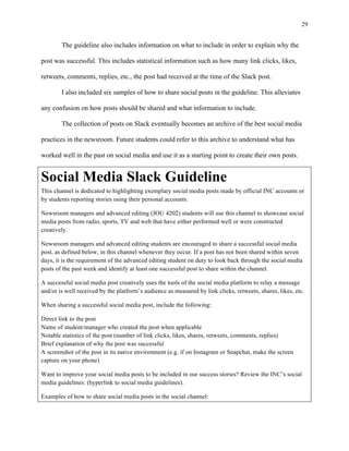 29
	
The guideline also includes information on what to include in order to explain why the
post was successful. This includes statistical information such as how many link clicks, likes,
retweets, comments, replies, etc., the post had received at the time of the Slack post.
I also included six samples of how to share social posts in the guideline. This alleviates
any confusion on how posts should be shared and what information to include.
The collection of posts on Slack eventually becomes an archive of the best social media
practices in the newsroom. Future students could refer to this archive to understand what has
worked well in the past on social media and use it as a starting point to create their own posts.
Social Media Slack Guideline
This channel is dedicated to highlighting exemplary social media posts made by official INC accounts or
by students reporting stories using their personal accounts.
Newsroom managers and advanced editing (JOU 4202) students will use this channel to showcase social
media posts from radio, sports, TV and web that have either performed well or were constructed
creatively.
Newsroom managers and advanced editing students are encouraged to share a successful social media
post, as defined below, in this channel whenever they occur. If a post has not been shared within seven
days, it is the requirement of the advanced editing student on duty to look back through the social media
posts of the past week and identify at least one successful post to share within the channel.
A successful social media post creatively uses the tools of the social media platform to relay a message
and/or is well received by the platform’s audience as measured by link clicks, retweets, shares, likes, etc.
When sharing a successful social media post, include the following:
Direct link to the post
Name of student/manager who created the post when applicable
Notable statistics of the post (number of link clicks, likes, shares, retweets, comments, replies)
Brief explanation of why the post was successful
A screenshot of the post in its native environment (e.g. if on Instagram or Snapchat, make the screen
capture on your phone)
Want to improve your social media posts to be included in our success stories? Review the INC’s social
media guidelines: (hyperlink to social media guidelines).
Examples of how to share social media posts in the social channel:
 