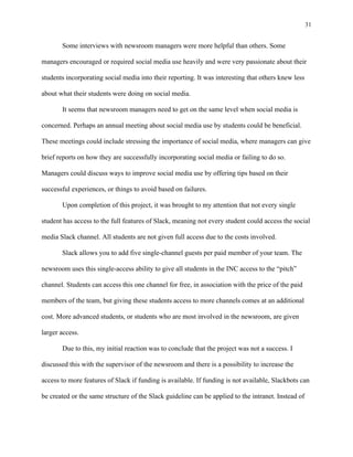 31
	
Some interviews with newsroom managers were more helpful than others. Some
managers encouraged or required social media use heavily and were very passionate about their
students incorporating social media into their reporting. It was interesting that others knew less
about what their students were doing on social media.
It seems that newsroom managers need to get on the same level when social media is
concerned. Perhaps an annual meeting about social media use by students could be beneficial.
These meetings could include stressing the importance of social media, where managers can give
brief reports on how they are successfully incorporating social media or failing to do so.
Managers could discuss ways to improve social media use by offering tips based on their
successful experiences, or things to avoid based on failures.
Upon completion of this project, it was brought to my attention that not every single
student has access to the full features of Slack, meaning not every student could access the social
media Slack channel. All students are not given full access due to the costs involved.
Slack allows you to add five single-channel guests per paid member of your team. The
newsroom uses this single-access ability to give all students in the INC access to the “pitch”
channel. Students can access this one channel for free, in association with the price of the paid
members of the team, but giving these students access to more channels comes at an additional
cost. More advanced students, or students who are most involved in the newsroom, are given
larger access.
Due to this, my initial reaction was to conclude that the project was not a success. I
discussed this with the supervisor of the newsroom and there is a possibility to increase the
access to more features of Slack if funding is available. If funding is not available, Slackbots can
be created or the same structure of the Slack guideline can be applied to the intranet. Instead of
 