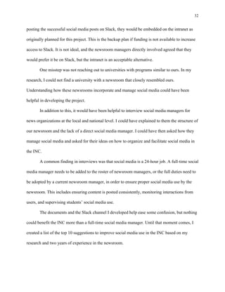 32
	
posting the successful social media posts on Slack, they would be embedded on the intranet as
originally planned for this project. This is the backup plan if funding is not available to increase
access to Slack. It is not ideal, and the newsroom managers directly involved agreed that they
would prefer it be on Slack, but the intranet is an acceptable alternative.
One misstep was not reaching out to universities with programs similar to ours. In my
research, I could not find a university with a newsroom that closely resembled ours.
Understanding how these newsrooms incorporate and manage social media could have been
helpful in developing the project.
In addition to this, it would have been helpful to interview social media managers for
news organizations at the local and national level. I could have explained to them the structure of
our newsroom and the lack of a direct social media manager. I could have then asked how they
manage social media and asked for their ideas on how to organize and facilitate social media in
the INC.
A common finding in interviews was that social media is a 24-hour job. A full-time social
media manager needs to be added to the roster of newsroom managers, or the full duties need to
be adopted by a current newsroom manager, in order to ensure proper social media use by the
newsroom. This includes ensuring content is posted consistently, monitoring interactions from
users, and supervising students’ social media use.
The documents and the Slack channel I developed help ease some confusion, but nothing
could benefit the INC more than a full-time social media manager. Until that moment comes, I
created a list of the top 10 suggestions to improve social media use in the INC based on my
research and two years of experience in the newsroom.
 