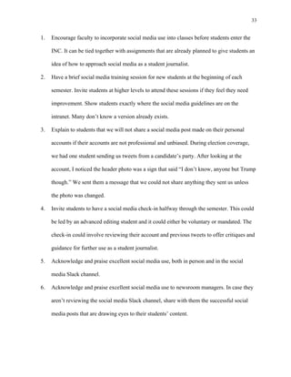 33
	
1. Encourage faculty to incorporate social media use into classes before students enter the
INC. It can be tied together with assignments that are already planned to give students an
idea of how to approach social media as a student journalist.
2. Have a brief social media training session for new students at the beginning of each
semester. Invite students at higher levels to attend these sessions if they feel they need
improvement. Show students exactly where the social media guidelines are on the
intranet. Many don’t know a version already exists.
3. Explain to students that we will not share a social media post made on their personal
accounts if their accounts are not professional and unbiased. During election coverage,
we had one student sending us tweets from a candidate’s party. After looking at the
account, I noticed the header photo was a sign that said “I don’t know, anyone but Trump
though.” We sent them a message that we could not share anything they sent us unless
the photo was changed.
4. Invite students to have a social media check-in halfway through the semester. This could
be led by an advanced editing student and it could either be voluntary or mandated. The
check-in could involve reviewing their account and previous tweets to offer critiques and
guidance for further use as a student journalist.
5. Acknowledge and praise excellent social media use, both in person and in the social
media Slack channel.
6. Acknowledge and praise excellent social media use to newsroom managers. In case they
aren’t reviewing the social media Slack channel, share with them the successful social
media posts that are drawing eyes to their students’ content.
 