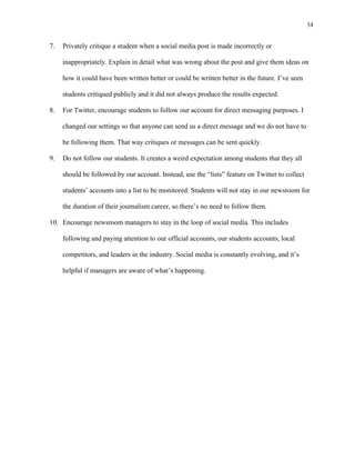 34
	
7. Privately critique a student when a social media post is made incorrectly or
inappropriately. Explain in detail what was wrong about the post and give them ideas on
how it could have been written better or could be written better in the future. I’ve seen
students critiqued publicly and it did not always produce the results expected.
8. For Twitter, encourage students to follow our account for direct messaging purposes. I
changed our settings so that anyone can send us a direct message and we do not have to
be following them. That way critiques or messages can be sent quickly.
9. Do not follow our students. It creates a weird expectation among students that they all
should be followed by our account. Instead, use the “lists” feature on Twitter to collect
students’ accounts into a list to be monitored. Students will not stay in our newsroom for
the duration of their journalism career, so there’s no need to follow them.
10. Encourage newsroom managers to stay in the loop of social media. This includes
following and paying attention to our official accounts, our students accounts, local
competitors, and leaders in the industry. Social media is constantly evolving, and it’s
helpful if managers are aware of what’s happening.
 