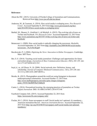 35
	
References
About the INC. (2015). University of Florida College of Journalism and Communications.
Retrieved from http://www.jou.ufl.edu/inc/about/
Anderson, M., & Caumont, A. (2014). How social media is reshaping news. Pew Research
Center. Accessed September 8, 2015 from http://www.pewresearch.org/fact-
tank/2014/09/24/how-social-media-is-reshaping-news/
Barthel, M., Shearer, E., Gottfried, J., & Mitchell, A. (2015). The evolving role of news on
Twitter and Facebook. Pew Research Center. Accessed September 22, 2015 from
http://www.journalism.org/2015/07/14/the-evolving-role-of-news-on-twitter-and-
facebook/
Betancourt, L. (2009). How social media is radically changing the newsroom. Mashable.
Accessed September 14, 2015 from http://mashable.com/2009/06/08/social-media-
newsroom/ - Pu.FsNLMzgk9
Boczkowski, P. J. (2004). Digitizing the News: Innovation in Online Newspapers. Cambridge,
Mass: MIT Press.
Bor, S. E. (2014). Teaching social media journalism: Challenges and opportunities for future
curriculum design, Journalism & Mass Communication Educator, 69(3), 243–255. doi:
10.1177/1077695814531767.
boyd, d., m., & Ellison, N., B. (2008). Social network sites: Definition, history, and
scholarship, Journal of Computer-Mediated Communication, 13(1), 210–230. doi:
10.1111/j.1083-6101.2007.00393.x.
Brooks, K. (2015). Photographers around the world are using Instagram to document
underrepresented communities. Accessed October 13, 2015 from
http://www.huffingtonpost.com/entry/getty-images-instagram-
grant_55f1815de4b093be51bdba5d
Canter, L. (2014). Personalized tweeting; the emerging practices of journalists on Twitter.
Digital Journalism. DOI: 10.1080/21670811.2014.973148
Facebook Company Info. (2015). Accessed September 22, 2015 from
https://newsroom.fb.com/company-info/
Fischer, M. C. (2014). Some newspapers to staff: Social media isn’t optional, it's mandatory -
American Journalism Review. American Journalism Review. Accessed September 22,
2015 from http://ajr.org/2014/06/03/newspapers-staff-social-media-isnt-optional-
mandatory/
 
