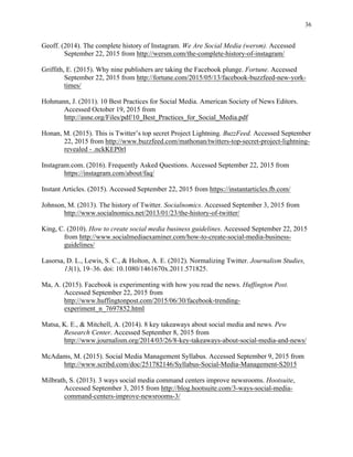 36
	
Geoff. (2014). The complete history of Instagram. We Are Social Media (wersm). Accessed
September 22, 2015 from http://wersm.com/the-complete-history-of-instagram/
Griffith, E. (2015). Why nine publishers are taking the Facebook plunge. Fortune. Accessed
September 22, 2015 from http://fortune.com/2015/05/13/facebook-buzzfeed-new-york-
times/
Hohmann, J. (2011). 10 Best Practices for Social Media. American Society of News Editors.
Accessed October 19, 2015 from
http://asne.org/Files/pdf/10_Best_Practices_for_Social_Media.pdf
Honan, M. (2015). This is Twitter’s top secret Project Lightning. BuzzFeed. Accessed September
22, 2015 from http://www.buzzfeed.com/mathonan/twitters-top-secret-project-lightning-
revealed - .nckKEP0rl
Instagram.com. (2016). Frequently Asked Questions. Accessed September 22, 2015 from
https://instagram.com/about/faq/
Instant Articles. (2015). Accessed September 22, 2015 from https://instantarticles.fb.com/
Johnson, M. (2013). The history of Twitter. Socialnomics. Accessed September 3, 2015 from
http://www.socialnomics.net/2013/01/23/the-history-of-twitter/
King, C. (2010). How to create social media business guidelines. Accessed September 22, 2015
from http://www.socialmediaexaminer.com/how-to-create-social-media-business-
guidelines/
Lasorsa, D. L., Lewis, S. C., & Holton, A. E. (2012). Normalizing Twitter. Journalism Studies,
13(1), 19–36. doi: 10.1080/1461670x.2011.571825.
Ma, A. (2015). Facebook is experimenting with how you read the news. Huffington Post.
Accessed September 22, 2015 from
http://www.huffingtonpost.com/2015/06/30/facebook-trending-
experiment_n_7697852.html
Matsa, K. E., & Mitchell, A. (2014). 8 key takeaways about social media and news. Pew
Research Center. Accessed September 8, 2015 from
http://www.journalism.org/2014/03/26/8-key-takeaways-about-social-media-and-news/
McAdams, M. (2015). Social Media Management Syllabus. Accessed September 9, 2015 from
http://www.scribd.com/doc/251782146/Syllabus-Social-Media-Management-S2015
Milbrath, S. (2013). 3 ways social media command centers improve newsrooms. Hootsuite,
Accessed September 3, 2015 from http://blog.hootsuite.com/3-ways-social-media-
command-centers-improve-newsrooms-3/
 