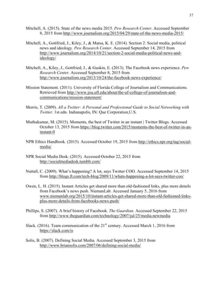 37
	
Mitchell, A. (2015). State of the news media 2015. Pew Research Center. Accessed September
8, 2015 from http://www.journalism.org/2015/04/29/state-of-the-news-media-2015/
Mitchell, A., Gottfried, J., Kiley, J., & Matsa, K. E. (2014). Section 2: Social media, political
news and ideology. Pew Research Center. Accessed September 14, 2015 from
http://www.journalism.org/2014/10/21/section-2-social-media-political-news-and-
ideology/
Mitchell, A., Kiley, J., Gottfried, J., & Guskin, E. (2013). The Facebook news experience. Pew
Research Center. Accessed September 8, 2015 from
http://www.journalism.org/2013/10/24/the-facebook-news-experience/
Mission Statement. (2011). University of Florida College of Journalism and Communications.
Retrieved from http://www.jou.ufl.edu/about/the-uf-college-of-journalism-and-
communications/mission-statement/
Morris, T. (2009). All a Twitter: A Personal and Professional Guide to Social Networking with
Twitter. 1st edn. Indianapolis, IN: Que Corporation,U.S.
Muthukumar, M. (2015). Moments, the best of Twitter in an instant | Twitter Blogs. Accessed
October 13, 2015 from https://blog.twitter.com/2015/moments-the-best-of-twitter-in-an-
instant-0
NPR Ethics Handbook. (2015). Accessed October 19, 2015 from http://ethics.npr.org/tag/social-
media/
NPR Social Media Desk. (2015). Accessed October 22, 2015 from
http://socialmediadesk.tumblr.com/
Nuttall, C. (2009). What’s happening? A lot, says Twitter COO. Accessed September 14, 2015
from http://blogs.ft.com/tech-blog/2009/11/whats-happening-a-lot-says-twitter-coo/
Owen, L. H. (2015). Instant Articles get shared more than old-fashioned links, plus more details
from Facebook’s news push. NiemanLab. Accessed January 5, 2016 from
www.niemanlab.org/2015/10/instant-articles-get-shared-more-than-old-fashioned-links-
plus-more-details-from-facebooks-news-push/
Phillips, S. (2007). A brief history of Facebook. The Guardian. Accessed September 22, 2015
from http://www.theguardian.com/technology/2007/jul/25/media.newmedia
Slack. (2016). Team communication of the 21st
century. Accessed March 1, 2016 from
https://slack.com/is
Solis, B. (2007). Defining Social Media. Accessed September 3, 2015 from
http://www.briansolis.com/2007/06/defining-social-media/
 