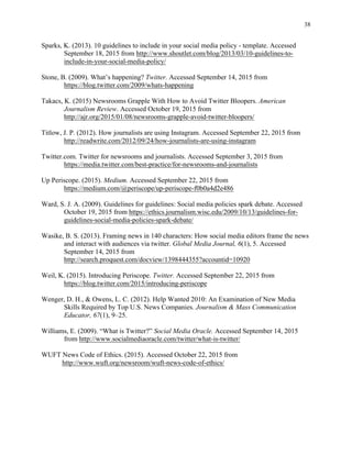 38
	
Sparks, K. (2013). 10 guidelines to include in your social media policy - template. Accessed
September 18, 2015 from http://www.shoutlet.com/blog/2013/03/10-guidelines-to-
include-in-your-social-media-policy/
Stone, B. (2009). What’s happening? Twitter. Accessed September 14, 2015 from
https://blog.twitter.com/2009/whats-happening
Takacs, K. (2015) Newsrooms Grapple With How to Avoid Twitter Bloopers. American
Journalism Review. Accessed October 19, 2015 from
http://ajr.org/2015/01/08/newsrooms-grapple-avoid-twitter-bloopers/
Titlow, J. P. (2012). How journalists are using Instagram. Accessed September 22, 2015 from
http://readwrite.com/2012/09/24/how-journalists-are-using-instagram
Twitter.com. Twitter for newsrooms and journalists. Accessed September 3, 2015 from
https://media.twitter.com/best-practice/for-newsrooms-and-journalists
Up Periscope. (2015). Medium. Accessed September 22, 2015 from
https://medium.com/@periscope/up-periscope-f0b0a4d2e486
Ward, S. J. A. (2009). Guidelines for guidelines: Social media policies spark debate. Accessed
October 19, 2015 from https://ethics.journalism.wisc.edu/2009/10/13/guidelines-for-
guidelines-social-media-policies-spark-debate/
Wasike, B. S. (2013). Framing news in 140 characters: How social media editors frame the news
and interact with audiences via twitter. Global Media Journal, 6(1), 5. Accessed
September 14, 2015 from
http://search.proquest.com/docview/1398444355?accountid=10920
Weil, K. (2015). Introducing Periscope. Twitter. Accessed September 22, 2015 from
https://blog.twitter.com/2015/introducing-periscope
Wenger, D. H., & Owens, L. C. (2012). Help Wanted 2010: An Examination of New Media
Skills Required by Top U.S. News Companies. Journalism & Mass Communication
Educator, 67(1), 9–25.
Williams, E. (2009). “What is Twitter?” Social Media Oracle. Accessed September 14, 2015
from http://www.socialmediaoracle.com/twitter/what-is-twitter/
WUFT News Code of Ethics. (2015). Accessed October 22, 2015 from
http://www.wuft.org/newsroom/wuft-news-code-of-ethics/
 