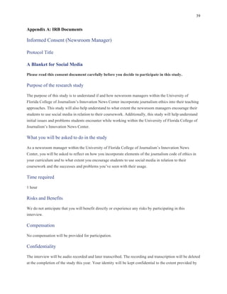 39
	
Appendix A: IRB Documents
Informed Consent (Newsroom Manager)
Protocol Title
A Blanket for Social Media
Please read this consent document carefully before you decide to participate in this study.
Purpose of the research study
The purpose of this study is to understand if and how newsroom managers within the University of
Florida College of Journalism’s Innovation News Center incorporate journalism ethics into their teaching
approaches. This study will also help understand to what extent the newsroom managers encourage their
students to use social media in relation to their coursework. Additionally, this study will help understand
initial issues and problems students encounter while working within the University of Florida College of
Journalism’s Innovation News Center.
What you will be asked to do in the study
As a newsroom manager within the University of Florida College of Journalism’s Innovation News
Center, you will be asked to reflect on how you incorporate elements of the journalism code of ethics in
your curriculum and to what extent you encourage students to use social media in relation to their
coursework and the successes and problems you’ve seen with their usage.
Time required
1 hour
Risks and Benefits
We do not anticipate that you will benefit directly or experience any risks by participating in this
interview.
Compensation
No compensation will be provided for participation.
Confidentiality
The interview will be audio recorded and later transcribed. The recording and transcription will be deleted
at the completion of the study this year. Your identity will be kept confidential to the extent provided by
 