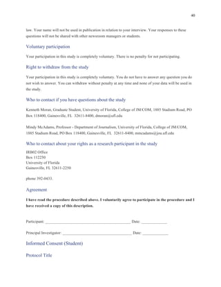 40
	
law. Your name will not be used in publication in relation to your interview. Your responses to these
questions will not be shared with other newsroom managers or students.
Voluntary participation
Your participation in this study is completely voluntary. There is no penalty for not participating.
Right to withdraw from the study
Your participation in this study is completely voluntary. You do not have to answer any question you do
not wish to answer. You can withdraw without penalty at any time and none of your data will be used in
the study.
Who to contact if you have questions about the study
Kenneth Moran, Graduate Student, University of Florida, College of JM/COM, 1885 Stadium Road, PO
Box 118400, Gainesville, FL 32611-8400, dmoran@ufl.edu
Mindy McAdams, Professor - Department of Journalism, University of Florida, College of JM/COM,
1885 Stadium Road, PO Box 118400, Gainesville, FL 32611-8400, mmcadams@jou.ufl.edu
Who to contact about your rights as a research participant in the study
IRB02 Office
Box 112250
University of Florida
Gainesville, FL 32611-2250
phone 392-0433.
Agreement
I have read the procedure described above. I voluntarily agree to participate in the procedure and I
have received a copy of this description.
Participant: ___________________________________________ Date: _____________
Principal Investigator: ___________________________________ Date: _____________
Informed Consent (Student)
Protocol Title
 