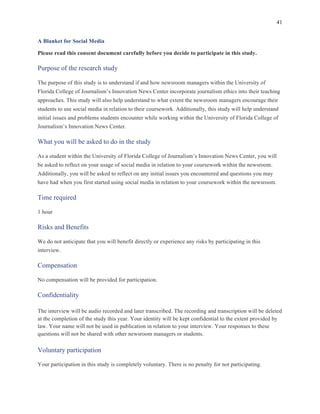 41
	
A Blanket for Social Media
Please read this consent document carefully before you decide to participate in this study.
Purpose of the research study
The purpose of this study is to understand if and how newsroom managers within the University of
Florida College of Journalism’s Innovation News Center incorporate journalism ethics into their teaching
approaches. This study will also help understand to what extent the newsroom managers encourage their
students to use social media in relation to their coursework. Additionally, this study will help understand
initial issues and problems students encounter while working within the University of Florida College of
Journalism’s Innovation News Center.
What you will be asked to do in the study
As a student within the University of Florida College of Journalism’s Innovation News Center, you will
be asked to reflect on your usage of social media in relation to your coursework within the newsroom.
Additionally, you will be asked to reflect on any initial issues you encountered and questions you may
have had when you first started using social media in relation to your coursework within the newsroom.
Time required
1 hour
Risks and Benefits
We do not anticipate that you will benefit directly or experience any risks by participating in this
interview.
Compensation
No compensation will be provided for participation.
Confidentiality
The interview will be audio recorded and later transcribed. The recording and transcription will be deleted
at the completion of the study this year. Your identity will be kept confidential to the extent provided by
law. Your name will not be used in publication in relation to your interview. Your responses to these
questions will not be shared with other newsroom managers or students.
Voluntary participation
Your participation in this study is completely voluntary. There is no penalty for not participating.
 