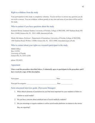 42
	
Right to withdraw from the study
Your participation in this study is completely voluntary. You do not have to answer any question you do
not wish to answer. You can withdraw without penalty at any time and none of your data will be used in
the study.
Who to contact if you have questions about the study
Kenneth Moran, Graduate Student, University of Florida, College of JM/COM, 1885 Stadium Road, PO
Box 118400, Gainesville, FL 32611-8400, dmoran@ufl.edu
Mindy McAdams, Professor - Department of Journalism, University of Florida, College of JM/COM,
1885 Stadium Road, PO Box 118400, Gainesville, FL 32611-8400, mmcadams@jou.ufl.edu
Who to contact about your rights as a research participant in the study
IRB02 Office
Box 112250
University of Florida
Gainesville, FL 32611-2250
phone 392-0433.
Agreement
I have read the procedure described above. I voluntarily agree to participate in the procedure and I
have received a copy of this description.
Participant: ___________________________________________ Date: _____________
Principal Investigator: ___________________________________ Date: _____________
Semi-structured interview guide. (Newsoom Manager)
1. What ethical elements of journalism do you find most important for your students to follow in
relation to social media?
2. Do you have concerns about unethical uses of social media by students?
3. Do you encourage or require students to utilize social media platforms in relation to the stories
they are reporting?
 