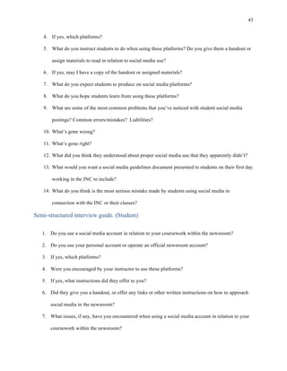 43
	
4. If yes, which platforms?
5. What do you instruct students to do when using these platforms? Do you give them a handout or
assign materials to read in relation to social media use?
6. If yes, may I have a copy of the handout or assigned materials?
7. What do you expect students to produce on social media platforms?
8. What do you hope students learn from using these platforms?
9. What are some of the most common problems that you’ve noticed with student social media
postings? Common errors/mistakes? Liabilities?
10. What’s gone wrong?
11. What’s gone right?
12. What did you think they understood about proper social media use that they apparently didn’t?
13. What would you want a social media guidelines document presented to students on their first day
working in the INC to include?
14. What do you think is the most serious mistake made by students using social media in
connection with the INC or their classes?
Semi-structured interview guide. (Student)
1. Do you use a social media account in relation to your coursework within the newsroom?
2. Do you use your personal account or operate an official newsroom account?
3. If yes, which platforms?
4. Were you encouraged by your instructor to use these platforms?
5. If yes, what instructions did they offer to you?
6. Did they give you a handout, or offer any links or other written instructions on how to approach
social media in the newsroom?
7. What issues, if any, have you encountered when using a social media account in relation to your
coursework within the newsroom?
 