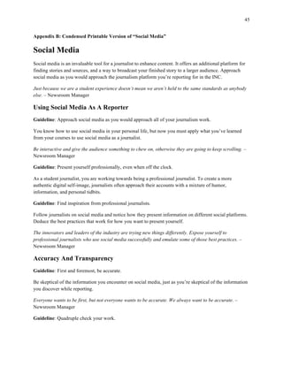 45
	
Appendix B: Condensed Printable Version of “Social Media”
Social Media
Social media is an invaluable tool for a journalist to enhance content. It offers an additional platform for
finding stories and sources, and a way to broadcast your finished story to a larger audience. Approach
social media as you would approach the journalism platform you’re reporting for in the INC.
Just because we are a student experience doesn’t mean we aren’t held to the same standards as anybody
else. – Newsroom Manager
Using Social Media As A Reporter
Guideline: Approach social media as you would approach all of your journalism work.
You know how to use social media in your personal life, but now you must apply what you’ve learned
from your courses to use social media as a journalist.
Be interactive and give the audience something to chew on, otherwise they are going to keep scrolling. –
Newsroom Manager
Guideline: Present yourself professionally, even when off the clock.
As a student journalist, you are working towards being a professional journalist. To create a more
authentic digital self-image, journalists often approach their accounts with a mixture of humor,
information, and personal tidbits.
Guideline: Find inspiration from professional journalists.
Follow journalists on social media and notice how they present information on different social platforms.
Deduce the best practices that work for how you want to present yourself.
The innovators and leaders of the industry are trying new things differently. Expose yourself to
professional journalists who use social media successfully and emulate some of those best practices. –
Newsroom Manager
Accuracy And Transparency
Guideline: First and foremost, be accurate.
Be skeptical of the information you encounter on social media, just as you’re skeptical of the information
you discover while reporting.
Everyone wants to be first, but not everyone wants to be accurate. We always want to be accurate. –
Newsroom Manager
Guideline: Quadruple check your work.
 