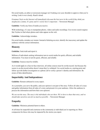 46
	
On social media, an editor or newsroom manager isn’t looking over your shoulder to approve what you’re
writing. Look it over closely. Read it aloud.
Grammar Nazis on the Internet will immediately discount the best news in the world if they think you
misplaced a comma. It’s petty and it’s weird, but it’s important. – Newsroom Manager
Guideline: Verify any form of media you receive.
With technology, it’s easy to manipulate photos, videos and audio recordings. Use reverse search engines
like Vechos to find where photos and video appear on the web.
Guideline: Acknowledge mistakes.
On social media, mistakes are instant. Instead of deleting an error, identify the inaccuracy and update the
audience with the correct information.
Honesty
Guideline: Seek truth and report it.
Millions of individuals seeking information turn to social media for quick, efficient, and reliable
information. You must in turn be quick, efficient, and reliable.
Guideline: Sources must be reliable.
As it would apply to a face-to-face interview, all online sources must be on-the-record. Just because the
source is on-the-record online doesn’t mean they’re validated. Use social media as a starting point and
follow up with further investigation or a phone call to verify a person’s identity and information. Be
aware of false identification.
Impartiality And Independence
Guideline: Remain unbiased in every aspect.
As a journalist, you serve the public, and your opinion is not part of the story. Follow all sides of a issue
and gather information from all sides of a story and present it to your audience. Allow the audience to
process the information and form their own opinions.
We are not the story. The story is the individuals who are there. We’re here to share that story, and we
should take ourselves out of it as much as possible. – Newsroom Manager
Empathy
Guideline: Minimize potential harm to others.
At all times be respectful and courteous to the community or individual you’re reporting on. Show
compassion for those who may be impacted by the stories you report.
 