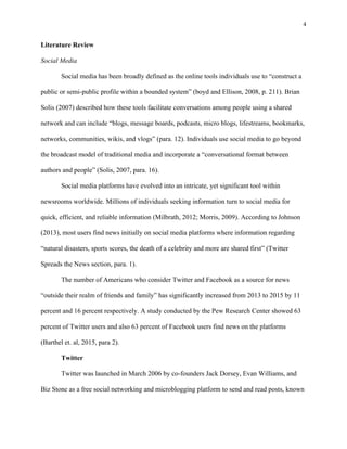4
	
Literature Review
Social Media
Social media has been broadly defined as the online tools individuals use to “construct a
public or semi-public profile within a bounded system” (boyd and Ellison, 2008, p. 211). Brian
Solis (2007) described how these tools facilitate conversations among people using a shared
network and can include “blogs, message boards, podcasts, micro blogs, lifestreams, bookmarks,
networks, communities, wikis, and vlogs” (para. 12). Individuals use social media to go beyond
the broadcast model of traditional media and incorporate a “conversational format between
authors and people” (Solis, 2007, para. 16).
Social media platforms have evolved into an intricate, yet significant tool within
newsrooms worldwide. Millions of individuals seeking information turn to social media for
quick, efficient, and reliable information (Milbrath, 2012; Morris, 2009). According to Johnson
(2013), most users find news initially on social media platforms where information regarding
“natural disasters, sports scores, the death of a celebrity and more are shared first” (Twitter
Spreads the News section, para. 1).
The number of Americans who consider Twitter and Facebook as a source for news
“outside their realm of friends and family” has significantly increased from 2013 to 2015 by 11
percent and 16 percent respectively. A study conducted by the Pew Research Center showed 63
percent of Twitter users and also 63 percent of Facebook users find news on the platforms
(Barthel et. al, 2015, para 2).
Twitter
Twitter was launched in March 2006 by co-founders Jack Dorsey, Evan Williams, and
Biz Stone as a free social networking and microblogging platform to send and read posts, known
 