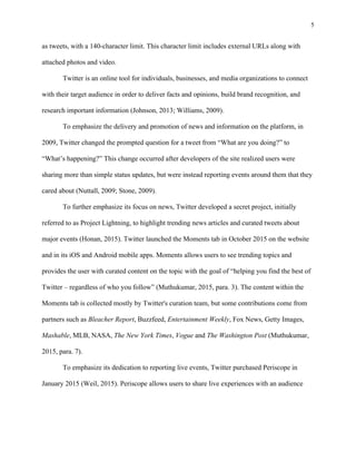 5
	
as tweets, with a 140-character limit. This character limit includes external URLs along with
attached photos and video.
Twitter is an online tool for individuals, businesses, and media organizations to connect
with their target audience in order to deliver facts and opinions, build brand recognition, and
research important information (Johnson, 2013; Williams, 2009).
To emphasize the delivery and promotion of news and information on the platform, in
2009, Twitter changed the prompted question for a tweet from “What are you doing?” to
“What’s happening?” This change occurred after developers of the site realized users were
sharing more than simple status updates, but were instead reporting events around them that they
cared about (Nuttall, 2009; Stone, 2009).
To further emphasize its focus on news, Twitter developed a secret project, initially
referred to as Project Lightning, to highlight trending news articles and curated tweets about
major events (Honan, 2015). Twitter launched the Moments tab in October 2015 on the website
and in its iOS and Android mobile apps. Moments allows users to see trending topics and
provides the user with curated content on the topic with the goal of “helping you find the best of
Twitter – regardless of who you follow” (Muthukumar, 2015, para. 3). The content within the
Moments tab is collected mostly by Twitter's curation team, but some contributions come from
partners such as Bleacher Report, Buzzfeed, Entertainment Weekly, Fox News, Getty Images,
Mashable, MLB, NASA, The New York Times, Vogue and The Washington Post (Muthukumar,
2015, para. 7).
To emphasize its dedication to reporting live events, Twitter purchased Periscope in
January 2015 (Weil, 2015). Periscope allows users to share live experiences with an audience
 