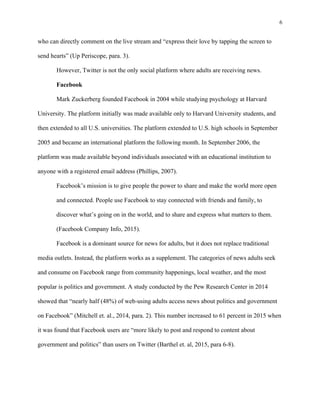 6
	
who can directly comment on the live stream and “express their love by tapping the screen to
send hearts” (Up Periscope, para. 3).
However, Twitter is not the only social platform where adults are receiving news.
Facebook
Mark Zuckerberg founded Facebook in 2004 while studying psychology at Harvard
University. The platform initially was made available only to Harvard University students, and
then extended to all U.S. universities. The platform extended to U.S. high schools in September
2005 and became an international platform the following month. In September 2006, the
platform was made available beyond individuals associated with an educational institution to
anyone with a registered email address (Phillips, 2007).
Facebook’s mission is to give people the power to share and make the world more open
and connected. People use Facebook to stay connected with friends and family, to
discover what’s going on in the world, and to share and express what matters to them.
(Facebook Company Info, 2015).
Facebook is a dominant source for news for adults, but it does not replace traditional
media outlets. Instead, the platform works as a supplement. The categories of news adults seek
and consume on Facebook range from community happenings, local weather, and the most
popular is politics and government. A study conducted by the Pew Research Center in 2014
showed that “nearly half (48%) of web-using adults access news about politics and government
on Facebook” (Mitchell et. al., 2014, para. 2). This number increased to 61 percent in 2015 when
it was found that Facebook users are “more likely to post and respond to content about
government and politics” than users on Twitter (Barthel et. al, 2015, para 6-8).
 