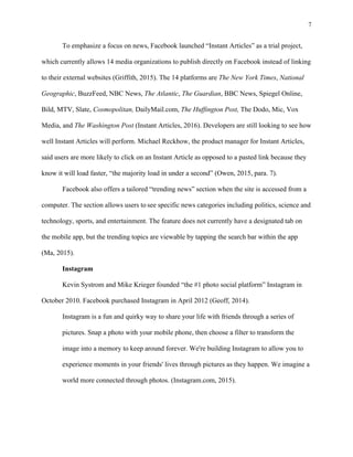 7
	
To emphasize a focus on news, Facebook launched “Instant Articles” as a trial project,
which currently allows 14 media organizations to publish directly on Facebook instead of linking
to their external websites (Griffith, 2015). The 14 platforms are The New York Times, National
Geographic, BuzzFeed, NBC News, The Atlantic, The Guardian, BBC News, Spiegel Online,
Bild, MTV, Slate, Cosmopolitan, DailyMail.com, The Huffington Post, The Dodo, Mic, Vox
Media, and The Washington Post (Instant Articles, 2016). Developers are still looking to see how
well Instant Articles will perform. Michael Reckhow, the product manager for Instant Articles,
said users are more likely to click on an Instant Article as opposed to a pasted link because they
know it will load faster, “the majority load in under a second” (Owen, 2015, para. 7).
Facebook also offers a tailored “trending news” section when the site is accessed from a
computer. The section allows users to	see specific news categories including politics, science and
technology, sports, and entertainment. The feature does not currently have a designated tab on
the mobile app, but the trending topics are viewable by tapping the search bar within the app
(Ma, 2015).
Instagram
Kevin Systrom and Mike Krieger founded “the #1 photo social platform” Instagram in
October 2010. Facebook purchased Instagram in April 2012 (Geoff, 2014).
Instagram is a fun and quirky way to share your life with friends through a series of
pictures. Snap a photo with your mobile phone, then choose a filter to transform the
image into a memory to keep around forever. We're building Instagram to allow you to
experience moments in your friends' lives through pictures as they happen. We imagine a
world more connected through photos. (Instagram.com, 2015).
 