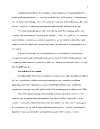 8
	
Instagram does not have a strong emphasis on news; the most obvious example of this is
that the platform does not offer a “convenient method to drive traffic directly to a media outlet’s
own site from within” the app (Titlow, 2012, para. 2). There is an ability to have one URL within
the user’s profile, but otherwise the app does not hyperlink URLs posted within the app.
“For media outlets, Instagram is less about driving traffic than engaging readers and
extending their brand to a new, wildly popular platform” (Titlow, 2012, para. 8). The consensus
seems to be that journalists and journalism organizations use the platform to build their brand
and post photos and videos associated with their stories but do not use it as a major platform in
storytelling.
However, this approach has the potential to evolve. Journalists and award-winning
photographers are using the platform to document and explore visually stimulating stories such
as reporting underrepresented communities “who rarely show up in mainstream media coverage”
(Brooks, 2015, para 2).
Journalists and Newsrooms
It is important for newsrooms to adopt and implement social media guidelines in order to
alleviate confusion and avoid inconsistent or inappropriate uses. Journalists are always
representing their news organization, so it is essential to present their online identity in a
professional manner that coincides with the goals of the media organization (Betancourt, 2009).
Newsrooms are encouraging journalists to promote and report their stories on social
media because newsroom managers understand “that social platforms drive traffic to news
content” (Fischer, 2014, “Some Journalists Use Social Media - and Some Don’t” section, para.
4). Journalists do not use their accounts only to report their stories. To create a more authentic
digital self-image, journalists often approach their accounts with “a mixture of humor,
 