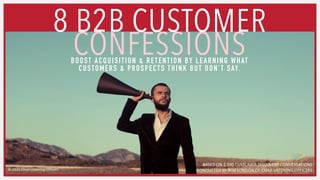 8 B2B CUSTOMER
CONFESSIONS
BASED ON 2,500 CUSTOMER DISCOVERY CONVERSATIONS
CONDUCTED BY BOB LONDON OF CHIEF LISTENING OFFICERS
BOOST ACQUISITION & RETENTION BY LEARNING WHAT
CUSTOMERS & PROSPECTS THINK BUT DON’T SAY.
 