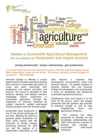 Modules in Sustainable Agricultural Management
with an emphasis on biodynamic and organic practice
 
develop professionally - deepen understanding - gain qualiﬁcations
“Let us not forget that the cultivation of the earth is the most important labour of man. 
When tillage begins, other arts will follow.  The farmers, therefore, are the founders of
civilization”  - Daniel Webster
Emerson College is offering a unique
opportunity for people wanting to develop
their practice in sustainable agriculture to
study and work intensively with
biodynamic and organic principles and
practice. The course is designed to help
students develop and deepen previous
knowledge and/or experience in
sustainable agriculture through the
integration of seminars delivered by
subject specialists, guided land-based
research projects and self-directed study.
Sustainable food production is
one of the central challenges of
our time.  Meeting the need of a
growing global population for
food, while coping with the
pressures of climate change,
increasing demands for land
use and the urgency of a
responsible relationship to the
land requires a response that
encompasses environmental, social and
practical aspects.  To support students in
working towards this aim Emerson
College has developed a new training with
a focus on developing and deepening
sustainable agricultural practice. 
Collaborative work and enquiry is at the
heart of the course, which will engage
practically with the gardens and grounds
of Emerson College as well as with
neighbouring farms and
agricultural initiatives.
  This training has been
structured to develop all the
knowledge, understanding and
skills necessary for a learner to
develop and manage a
sustainable land-based
enterprise. 
 