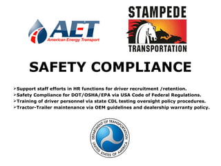 SAFETY COMPLIANCE
Support staff efforts in HR functions for driver recruitment /retention.
Safety Compliance for DOT/OSHA/EPA via USA Code of Federal Regulations.
Training of driver personnel via state CDL testing oversight policy procedures.
Tractor-Trailer maintenance via OEM guidelines and dealership warranty policy.
 