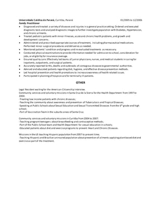 Universidade Católica do Paraná, Curitiba, Paraná 01/2005 to 12/2006
Family Practitioner
 Diagnosed and treated a variety of diseases and injuries in a general practicesetting. Ordered and executed
diagnostic tests and analyzed diagnostic images to further investigatepopulation with Diabetes, Hypertension,
and chronic ailments.
 Treated pediatric patients with minor illnesses,acuteand chronic health problems,and growth and
development concerns.
 Administered and prescribed appropriatecourses of treatment, includingpharmaceutical medications.
Performed minor surgical procedures and deliveries as needed.
 Monitored patients' condition and progress and re-evaluated treatments as necessary.
 Conducted physical examinationsto provideinformation needed for admission to school,consideration for
jobs,or eligibility for insurancecoverage.
 Ensured quality care.Effectively led teams of junior physicians,nurses,and medical students in caringfor
inpatients,outpatients, and surgical patients.
 Accurately reported births,deaths and outbreaks of contagious diseasesto governmental authorities.
 Advised and educated patients regardingdiet, hygiene, and effective diseaseprevention methods.
 Led hospital prevention and health promotions to increaseawareness of health related issues.
 Participated in planningof hospicecarefor terminally ill patients.
OTHER
Legal Resident waitingfor the American Citizenship interview.
Community services and voluntary missionsin Santa Cruzde la Sierra for the Health Department from 1997 to
2004:
-Treating low income patients with chronic diseases;
-Teaching the community about awareness and prevention of Tuberculosis and Tropical Diseases;
-Speaking at Public SchoolsaboutSexual Education and Sexual Transmitted Diseases fromthe 6th grade and high
school;
-Part of Vaccination Teamin the suburbs areas of Santa Cruz.
Community services and voluntary missionsin Curitiba from2004 to 2007:
-Teaching pregnant teenagers about breastfeeding and contraceptive methods;
-Part of the Public School team and Health Department for sexual education in schools;
-Educated patients about diet and exerciseprograms to prevent Heart and Chronic Diseases.
Missionsin theUS teaching Hispanicpopulation from2007 to present time;
-Teaching Hispanicand Brazilian uninsured population aboutprevention of ailments applying plantbased dietand
exerciseas partof the treatment.
 