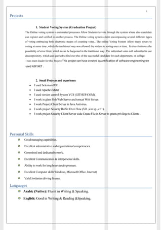 ‫ذ‬
Projects
1. Student Voting System (Graduation Project)
The Online voting system is automated processes Allow Students to vote through the system where also candidate
can register and verified in another process. The Online voting system a term encompassing several different types
of voting embracing both electronic means of counting votes., The online Voting System Allow many voters to
voting at same time ,which the traditional way was allowed the student to voting once at time. It also eliminates the
possibility of error fired, which is can be happened in the traditional way. The individual votes will submitted in our
data repository, which can queried to find out who of the successful candidate for each department, or college.
I was team leader for this Project This project we have created quantification of software engineering we
used ASP.NET .
2. Small Projects and experience
 I used Selenium IDE .
 I used Apache JMeter .
 I used version control System VCS (GITHUP.COM).
 I work in glass Fish Web Server and tomcat Web Server.
 I work Project Client/Server in Java Antivirus.
 I work project Security Buffer Over Flow (VB ,win xp , c++).
 I work project Security Client/Server code Create File in Server to grants privilege to Clients .
Personal Skills
Good managing capabilities.
Excellent administrative and organizational competencies.
Committed and dedicated to work.
Excellent Communication & interpersonal skills.
Ability to work for long hours under pressure.
Excellent Computer skill (Windows, Microsoft Office, Internet)
Valid Jordanian driving license.
Languages
Arabic (Native): Fluent in Writing & Speaking.
English: Good in Writing & Reading &Speaking.
 