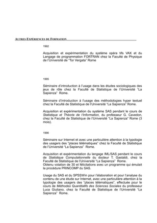 AUTRES EXPÉRIENCES DE FORMATION
1992
Acquisition et expérimentation du système opéra tifs VAX et du
Langage de programmation FORTRAN chez la Faculté de Physique
de l’Université de “Tor Vergata” Rome
1995
Séminaire d’introduction à l’usage dans les études sociologiques des
jeux de rôle chez la Faculté de Statistique de l’Université “La
Sapienza” Rome.
Séminaire d’introduction à l’usage des méthodologies hyper textuel
chez la Faculté de Statistique de l’Université “La Sapienza” Rome.
Acquisition et expérimentation du système SAS pendant le cours de
Statistique et Théorie de l’Information, du professeur G. Cavedon,
chez la Faculté de Statistique de l’Université “La Sapienza” Rome (3
mois).
1996
Séminaire sur Internet et avec une particulière attention à la typologie
des usagers des “places télématiques” chez la Faculté de Statistique
de l’Université “La Sapienza” Rome.
Acquisition et expérimentation du langage IML/SAS pendant le cours
de Statistique Computationnelle du docteur T. Gastaldi, chez la
Faculté de Statistique de l’Université “La Sapienza” Rome.
Obtenu votation de 30 et félicitations avec un programme qui émulait
la procédure PRINCOMP du SAS.
Usage du SAS et du SPSSWin pour l’élaboration et pour l’analyse du
contenu de une étude sur Internet, avec une particulière attention à la
typologie des usagers des “places télématiques”, effectuée pour le
cours de Méthodes Quantitatifs des Sciences Sociales du professeur
Luca Giuliano, chez la Faculté de Statistique de l’Université “La
Sapienza” Rome.
 