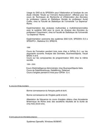 Usage du SAS et du SPSSWin pour l’élaboration et l’analyse de une
étude intitulée “Etude sur l’Univers Assicurations", effectué pour les
cours de Techniques de Recherche et d’Elaboration des Données
du professeur Lepore et Statistique Sociale du professeur Aureli
Cutillo, chez la Faculté de Statistique de l’Université “La Sapienza”
Rome.
Expérimentation des analyses multivariées e multidimensionnelles
avec le système SAS pour le cours de Analyse des Données du
professeur Crescimanni, chez la Faculté de Statistique de l’Université
“La Sapienza” Rome.
Expérimentation autonome des systèmes SAS 6.04, SPSSWin 6.0 e
SPSS/PC+, Statistica 5.0, SPAD-N.
1998
Cours de Formation pendant trois mois chez a GiPdm S.r.l. sur les
arguments suivants: Analyse des Données, BusinessObjects, Visual
BASIC 5 et 6.
Cours sur les composantes de programmation SAS chez la même
société.
1999 - 2000
Cours WebIntelligence Administrator chez BusinessObjects Italia
Cours de DataWareHouse, DataMining, Datamart
Cours d’anglais pendant 8 mois pour GiPdm S.r.l.
LANGUES ETRANGÈRES
Bonne connaissance du français parlé et écrit.
Bonne connaissance de l’Anglais parlé et écrit.
Attestation de fréquence du cours d’anglais obtenu chez Accademie
Britannique de Rome avec des excellents résultats de la durée de
cinq mois (level one).
CONNAISSANCES INFORMATIQUES
Systèmes Operatifs: Windows 95/98/NT.
 