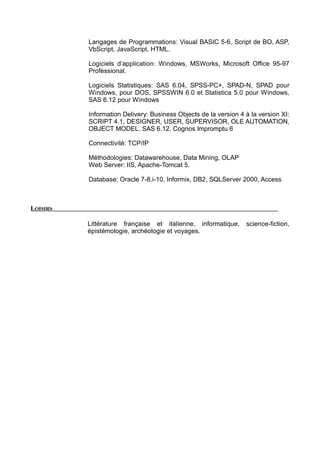 Langages de Programmations: Visual BASIC 5-6, Script de BO, ASP,
VbScript, JavaScript, HTML.
Logiciels d’application: Windows, MSWorks, Microsoft Office 95-97
Professional.
Logiciels Statistiques: SAS 6.04, SPSS-PC+, SPAD-N, SPAD pour
Windows, pour DOS, SPSSWIN 6.0 et Statistica 5.0 pour Windows,
SAS 6.12 pour Windows
Information Delivery: Business Objects de la version 4 à la version XI:
SCRIPT 4.1, DESIGNER, USER, SUPERVISOR, OLE AUTOMATION,
OBJECT MODEL. SAS 6.12. Cognos Impromptu 6
Connectivité: TCP/IP
Méthodologies: Datawarehouse, Data Mining, OLAP
Web Server: IIS, Apache-Tomcat 5.
Database: Oracle 7-8.i-10, Informix, DB2, SQLServer 2000, Access
LOISIRS
Littérature française et italienne, informatique, science-fiction,
épistémologie, archéologie et voyages.
 