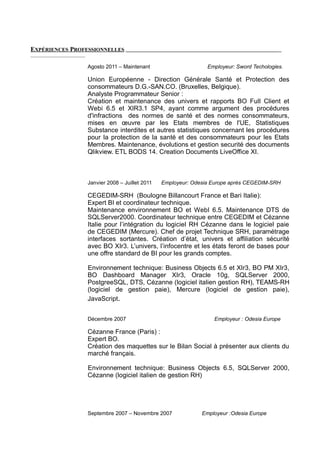 EXPÉRIENCES PROFESSIONNELLES
Agosto 2011 – Maintenant Employeur: Sword Techologies.
Union Européenne - Direction Générale Santé et Protection des
consommateurs D.G.-SAN.CO. (Bruxelles, Belgique).
Analyste Programmateur Senior :
Création et maintenance des univers et rapports BO Full Client et
Webi 6.5 et XIR3.1 SP4, ayant comme argument des procédures
d'infractions des normes de santé et des normes consommateurs,
mises en œuvre par les Etats membres de l'UE, Statistiques
Substance interdites et autres statistiques concernant les procédures
pour la protection de la santé et des consommateurs pour les Etats
Membres. Maintenance, évolutions et gestion securité des documents
Qlikview. ETL BODS 14. Creation Documents LiveOffice XI.
Janvier 2008 – Juillet 2011 Employeur: Odesia Europe après CEGEDIM-SRH
CEGEDIM-SRH (Boulogne Billancourt France et Bari Italie):
Expert BI et coordinateur technique.
Maintenance environnement BO et WebI 6.5. Maintenance DTS de
SQLServer2000. Coordinateur technique entre CEGEDIM et Cézanne
Italie pour l’intégration du logiciel RH Cézanne dans le logiciel paie
de CEGEDIM (Mercure). Chef de projet Technique SRH, paramétrage
interfaces sortantes. Création d’état, univers et affiliation sécurité
avec BO XIr3. L’univers, l’infocentre et les états feront de bases pour
une offre standard de BI pour les grands comptes.
Environnement technique: Business Objects 6.5 et XIr3, BO PM XIr3,
BO Dashboard Manager XIr3, Oracle 10g, SQLServer 2000,
PostgreeSQL, DTS, Cézanne (logiciel italien gestion RH), TEAMS-RH
(logiciel de gestion paie), Mercure (logiciel de gestion paie),
JavaScript.
Décembre 2007 Employeur : Odesia Europe
Cézanne France (Paris) :
Expert BO.
Création des maquettes sur le Bilan Social à présenter aux clients du
marché français.
Environnement technique: Business Objects 6.5, SQLServer 2000,
Cézanne (logiciel italien de gestion RH)
Septembre 2007 – Novembre 2007 Employeur :Odesia Europe
 