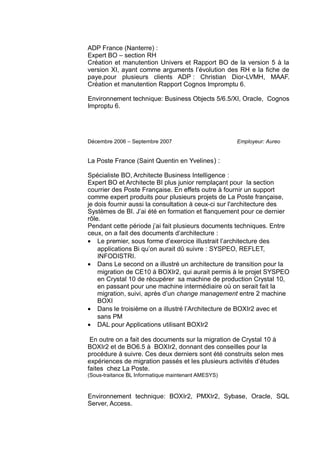 ADP France (Nanterre) :
Expert BO – section RH
Création et manutention Univers et Rapport BO de la version 5 à la
version XI, ayant comme arguments l’évolution des RH e la fiche de
paye,pour plusieurs clients ADP : Christian Dior-LVMH, MAAF.
Création et manutention Rapport Cognos Impromptu 6.
Environnement technique: Business Objects 5/6.5/XI, Oracle, Cognos
Improptu 6.
Décembre 2006 – Septembre 2007 Employeur: Aureo
La Poste France (Saint Quentin en Yvelines) :
Spécialiste BO, Architecte Business Intelligence :
Expert BO et Architecte BI plus junior remplaçant pour la section
courrier des Poste Française. En effets outre à fournir un support
comme expert produits pour plusieurs projets de La Poste française,
je dois fournir aussi la consultation à ceux-ci sur l'architecture des
Systèmes de BI. J’ai été en formation et flanquement pour ce dernier
rôle.
Pendant cette période j’ai fait plusieurs documents techniques. Entre
ceux, on a fait des documents d’architecture :
• Le premier, sous forme d’exercice illustrait l’architecture des
applications Bi qu’on aurait dû suivre : SYSPEO, REFLET,
INFODISTRI.
• Dans Le second on a illustré un architecture de transition pour la
migration de CE10 à BOXIr2, qui aurait permis à le projet SYSPEO
en Crystal 10 de récupérer sa machine de production Crystal 10,
en passant pour une machine intermédiaire où on serait fait la
migration, suivi, après d’un change management entre 2 machine
BOXI
• Dans le troisième on a illustré l’Architecture de BOXIr2 avec et
sans PM
• DAL pour Applications utilisant BOXIr2
En outre on a fait des documents sur la migration de Crystal 10 à
BOXIr2 et de BO6.5 à BOXIr2, donnant des conseilles pour la
procédure à suivre. Ces deux derniers sont été construits selon mes
expériences de migration passés et les plusieurs activités d’études
faites chez La Poste.
(Sous-traitance BL Informatique maintenant AMESYS)
Environnement technique: BOXIr2, PMXIr2, Sybase, Oracle, SQL
Server, Access.
 