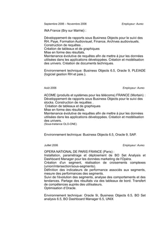 Septembre 2006 – Novembre 2006 Employeur: Aureo
INA France (Bry sur Marne) :
Développement de rapports sous Business Objects pour le suivi des
RH, Paye, Formation Audiovisuel, Finance, Archives audiovisuels.
Construction de requêtes .
Création de tableaux et de graphiques
Mise en forme des résultats.
Maintenance évolutive de requêtes afin de mettre à jour les données
utilisées dans les applications développées. Création et modélisation
des univers. Création de documents techniques.
Environnement technique: Business Objects 6.5, Oracle 9, PLEIADE
(logiciel gestion RH et paie.).
Août 2006 Employeur: Aureo
ACOME (produits et systèmes pour les télécoms) FRANCE (Mortain) :
Développement de rapports sous Business Objects pour le suivi des
stocks. Construction de requêtes .
Création de tableaux et de graphiques
Mise en forme des résultats.
Maintenance évolutive de requêtes afin de mettre à jour les données
utilisées dans les applications développées. Création et modélisation
des univers.
(Sous-traitance OLO-ONE)
Environnement technique: Business Objects 6.5, Oracle 9, SAP.
Juillet 2006 Employeur: Aureo
OPERA NATIONAL DE PARIS FRANCE (Paris) :
Installation, paramétrage et déploiement de BO Set Analysis et
Dashboard Manager pour les données marketing de l'Opéra.
Création d'un segment, réalisation de croisements complexes
(union/intersection/sous-segments).
Définition des indicateurs de performance associés aux segments,
mesure des performances des segments.
Suivi de l'évolution des segments, analyse des comportements et des
tendances. Partage des résultats via des tableaux de bord. Transfert
de compétences auprès des utilisateurs.
Optimisation d’Oracle.
Environnement technique: Oracle 9i, Business Objects 6.5, BO Set
analysis 6.5, BO Dashboard Manager 6.5, UNIX
 