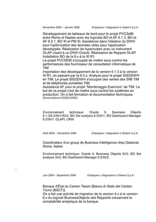 Novembre 2004 – Janvier 2006 Employeur: Integrazioni e Sistemi S.p.A.
Développement de tableaux de bord pour le projet PVCSeBI
entre Rome et Naples avec les logiciels BO et AF 6.1.3, BO et
AF 6.5.1, BO XI et PM XI. Assistance dans l'idéation du DWH
pour l'optimisation des données utiles pour l'application
développée. Réalisation de hypercubes avec un instrument
OLAP visant à un DWH Oracle. Réalisation de Rapport OLAP.
Installation BO de la 6.x à la XI R1.
Le projet PVCSEBI s'occupait de mettre sous control les
performances des fournisseur de consultation informatique de
TIM
Importation des développement de la version 6.1.3 à la version
XI R1, en passant par la 6.5.x. Analyse pour le projet SISODWH
en TIM. Le projet SISODWH s'occupait des ventes des SIM TIM
et de téléphones portables TIM.
Assistance AF pour le projet “Monitoraggio Esercizio” de TIM. Le
but de ce projet c'est de mettre sous control les systèmes en
production. On a fait formation et documentation techniques.
(Sous-traitance ESSELESSE)
Environnement technique: Oracle 9, Business Objects
6.1.3/6.5/XIr1/XIr2, BO Set analysis 6.5/XIr1, BO Dashboard Manager
6.5/XIr1, OLAPI, UNIX
Août 2004 – Novembre 2004 Employeur: Integrazioni e Sistemi S.p.A.
Coordinateur d’un group de Business Intelligence chez Datamat,
Rome. Italien
Environnement technique: Oracle 9, Business Objects XIr2, BO Set
analysis XIr2, BO Dashboard Manager 6.5/XIr2.
Juin 2004 - Septembre 2004 Employeur: Integrazioni e Sistemi S.p.A.
Banque d'État du Canton Tessin [Banco di Stato del Canton
Ticino (BSCT)]
On a fait une activité de migration de la version 5.x à la version
6.x du logiciel BusinessObjects des Rapports concernant la
comptabilité analytique de la banque.
 