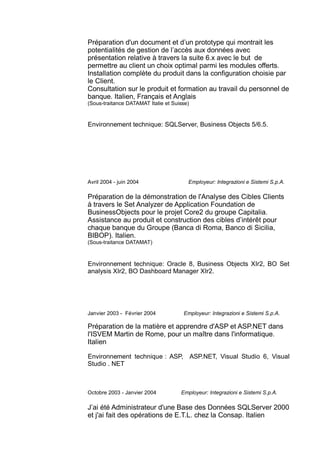 Préparation d'un document et d’un prototype qui montrait les
potentialités de gestion de l’accès aux données avec
présentation relative à travers la suite 6.x avec le but de
permettre au client un choix optimal parmi les modules offerts.
Installation complète du produit dans la configuration choisie par
le Client.
Consultation sur le produit et formation au travail du personnel de
banque. Italien, Français et Anglais
(Sous-traitance DATAMAT Italie et Suisse)
Environnement technique: SQLServer, Business Objects 5/6.5.
Avril 2004 - juin 2004 Employeur: Integrazioni e Sistemi S.p.A.
Préparation de la démonstration de l'Analyse des Cibles Clients
à travers le Set Analyzer de Application Foundation de
BusinessObjects pour le projet Core2 du groupe Capitalia.
Assistance au produit et construction des cibles d’intérêt pour
chaque banque du Groupe (Banca di Roma, Banco di Sicilia,
BIBOP). Italien.
(Sous-traitance DATAMAT)
Environnement technique: Oracle 8, Business Objects XIr2, BO Set
analysis XIr2, BO Dashboard Manager XIr2.
Janvier 2003 - Février 2004 Employeur: Integrazioni e Sistemi S.p.A.
Préparation de la matière et apprendre d'ASP et ASP.NET dans
l'ISVEM Martin de Rome, pour un maître dans l'informatique.
Italien
Environnement technique : ASP, ASP.NET, Visual Studio 6, Visual
Studio . NET
Octobre 2003 - Janvier 2004 Employeur: Integrazioni e Sistemi S.p.A.
J’ai été Administrateur d'une Base des Données SQLServer 2000
et j'ai fait des opérations de E.T.L. chez la Consap. Italien
 