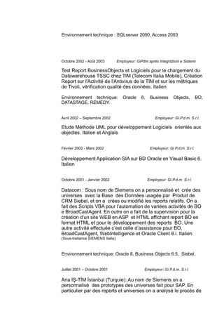 Environnement technique : SQLserver 2000, Access 2003
Octobre 2002 - Août 2003 Employeur: GiPdm après Integrazioni e Sistemi
Test Report BusinessObjects et Logiciels pour le chargement du
Datawarehouse TSSC chez TIM (Telecom Italia Mobile), Création
Report sur l'Activité de l'Antivirus de la TIM et sur les métriques
de Tivoli, vérification qualité des données. Italien
Environnement technique: Oracle 8, Business Objects, BO,
DATASTAGE, REMEDY.
Avril 2002 – Septembre 2002 Employeur: Gi.P.d.m. S.r.l.
Etude Méthode UML pour développement Logiciels orientés aux
objectes. Italien et Anglais
Février 2002 - Mars 2002 Employeur: Gi.P.d.m. S.r.l.
Développement Application SIA sur BD Oracle en Visual Basic 6.
Italien
Octobre 2001 - Janvier 2002 Employeur: Gi.P.d.m. S.r.l.
Datacom : Sous nom de Siemens on a personnalisé et crée des
universes avec la Base des Données usagée par Produit de
CRM Siebel, et on a crées ou modifié les reports relatifs. On a
fait des Scripts VBA pour l’automation de variées activités de BO
e BroadCastAgent. En outre on a fait de la supervision pour la
création d’un site WEB en ASP et HTML affichant report BO en
format HTML et pour le développement des reports BO. Une
autre activité effectuée c’est celle d’assistance pour BO,
BroadCastAgent, WebIntelligence et Oracle Client 8.i. Italien
(Sous-traitance SIEMENS Italia)
Environnement technique: Oracle 8, Business Objects 6.5, Siebel.
Juillet 2001 – Octobre 2001 Employeur: Gi.P.d.m. S.r.l.
Aria IŞ-TİM İstanbul (Turquie): Au nom de Siemens on a
personnalisé des prototypes des universes fait pour SAP. En
particulier par des reports et universes on a analysé le procès de
 