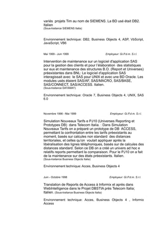 variés projets Tim au nom de SIEMENS. La BD usé était DB2.
Italien
(Sous-traitance SIEMENS Italia)
Environnement technique: DB2, Business Objects 4, ASP, VbScript,
JavaScript, VB6
Mai 1999 - Juin 1999 Employeur: Gi.P.d.m. S.r.l.
Intervention de maintenance sur un logiciel d'application SAS
pour la gestion des clients et pour l’élaboration des statistiques
sur eux et maintenance des structures B.O. (Report et Universes)
préexistantes dans BNL: Le logiciel d'application SAS
interagissait avec le SAS pour UNIX et avec une BD Oracle. Les
modules usés étaient SAS/AF, SAS/MACRO, SAS/BASE,
SAS/CONNECT, SAS/ACCESS. Italien.
(Sous-traitance DATAMAT)
Environnement technique: Oracle 7, Business Objects 4, UNIX, SAS
6.0
Novembre 1998 - Mai 1999 Employeur: Gi.P.d.m. S.r.l.
Simulation Nouveaux Tarifs e PJ10 (Universes Reporting et
Prototypes DB) dans Telecom Italia. : Dans Simulation
Nouveaux Tarifs on a préparé un prototype de DB ACCESS,
permettant la confrontation entre les tarifs préexistants au
moment, basés sur calcules non standard des distances
territoriales, et celles qu’on voulait appliquer après la
libéralisation des lignes téléphoniques, basés sur de calcules des
distances standard. Selon ce DB on a créé un univers ad hoc e
relatifs reports permettant la comparaison. Pour le PJ10 on a fait
de la maintenance sur des états préexistants. Italien.
(Sous-traitance Business Objects Italia)
Environnement technique: Acces, Business Objects 4
Juin - Octobre 1998 Employeur: Gi.P.d.m. S.r.l.
Translation de Reports de Access à Informix et après dans
WebIntelligence dans le Projet DBSTIA près Telecom Italia;
Italien. (Sous-traitance Business Objects Italia)
Environnement technique: Acces, Business Objects 4 , Informix
Access
 