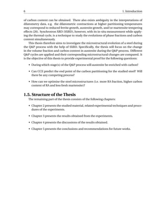 6 1. Introduction
of carbon content can be obtained. There also exists ambiguity in the interpretations of
dilatometry data, e.g. the dilatometric contractions at higher partitioning temperatures
may correspond to reduced ferrite growth, austenite growth, and/or martensite tempering
effects [26]. Synchrotron XRD (SXRD), however, with its in-situ measurement while apply-
ing the thermal cycle, is a technique to study the evolutions of phase fractions and carbon
content simultaneously.
This thesis therefore aims to investigate the microstructural evolution of a steel during
the Q&P process with the help of SXRD. Speciﬁcally, the thesis will focus on the change
in the volume fraction and carbon content in austenite during the Q&P process. Different
Q&P cycles are applied and their corresponding microstructural changes are compared. It
is the objective of this thesis to provide experimental proof for the following questions:
• During which stage(s) of the Q&P process will austenite be enriched with carbon?
• Can CCE predict the end point of the carbon partitioning for the studied steel? Will
there be any competing process?
• How can we optimise the steel microstructures (i.e. more RA fraction, higher carbon
content of RA and less fresh martensite)?
1.5. Structure of the Thesis
The remaining part of the thesis consists of the following chapters:
• Chapter 2 presents the studied material, related experimental techniques and proce-
dures of the experiments.
• Chapter 3 presents the results obtained from the experiments.
• Chapter 4 presents the discussions of the results obtained.
• Chapter 5 presents the conclusions and recommendations for future works.
 