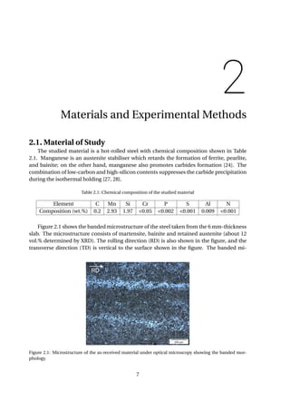 2
Materials and Experimental Methods
2.1. Material of Study
The studied material is a hot-rolled steel with chemical composition shown in Table
2.1. Manganese is an austenite stabiliser which retards the formation of ferrite, pearlite,
and bainite; on the other hand, manganese also promotes carbides formation [24]. The
combination of low-carbon and high-silicon contents suppresses the carbide precipitation
during the isothermal holding [27, 28].
Table 2.1: Chemical composition of the studied material
Element C Mn Si Cr P S Al N
Composition (wt.%) 0.2 2.93 1.97 <0.05 <0.002 <0.001 0.009 <0.001
Figure 2.1 shows the banded microstructure of the steel taken from the 6 mm-thickness
slab. The microstructure consists of martensite, bainite and retained austenite (about 12
vol.% determined by XRD). The rolling direction (RD) is also shown in the ﬁgure, and the
transverse direction (TD) is vertical to the surface shown in the ﬁgure. The banded mi-
Figure 2.1: Microstructure of the as-received material under optical microscopy showing the banded mor-
phology.
7
 