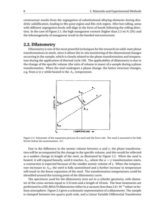 8 2. Materials and Experimental Methods
crostructure results from the segregation of substitutional alloying elements during den-
dritic solidiﬁcation, leading to Mn-poor region and Mn-rich region. After hot rolling, areas
with different segregation levels will align in the form of bands following the rolling direc-
tion. In the case of Figure 2.1, the high manganese content (higher than 2.5 wt.% [29]) and
the inhomogeneity of manganese result in the banded microstructure.
2.2. Dilatometry
Dilatometry is one of the most powerful techniques for the research on solid-state phase
transformations in steels, since it allows the in-situ monitoring of the dimensional changes
occurring in the sample, which is closely related to the phase transformation and tempera-
ture during the application of thermal cycle [30]. The applicability of dilatometry is due to
the change of the speciﬁc volume (the ratio of volume to mass) of a sample during a phase
transformation. When the steel undergoes a phase change, the lattice structure changes,
e.g. from α to γ while heated to the Ac1 temperature.
Figure 2.2: Schematic of the expansion process of a steel and the lever rule. The steel is assumed to be fully
ferritic before the austenisation. [31]
Due to the difference in the atomic volume between α and γ, the phase transforma-
tion will be accompanied by the change in the speciﬁc volume, and this would be reﬂected
as a sudden change in length of the steel, as illustrated by Figure 2.2. When the steel is
heated, it will expand linearly, until it reaches Ac1, where the α → γ transformation starts,
a contraction is expected because of the smaller atomic volume of γ. When the tempera-
ture increases to Ac3, the steel is fully austenitised and a further increase in temperature
will result in the linear expansion of the steel. The transformation temperatures could be
identiﬁed around the turning point of the dilatometry curve.
The specimens used for the dilatometry tests are in a cylinder geometry, with diame-
ter of the cross-section equal to 3.55 mm and a length of 10 mm. The heat treatments are
performed in a DIL 805A/D dilatometer either in a vacuum (less than 2.0×10−4
mbar) or he-
lium atmosphere. Figure 2.3 gives a schematic representation of a dilatometer. The sample
is clamped between two quartz push rods, and a Linear Variable Differential Transformer
 
