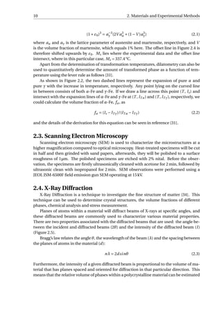 10 2. Materials and Experimental Methods
(1+ε0)3
= a−3
γ (2V a3
α +(1−V )a3
γ) (2.1)
where aα and aγ is the lattice parameter of austenite and martensite, respectively, and V
is the volume fraction of martensite, which equals 1% here. The offset line in Figure 2.4 is
therefore shifted upwards by ε0. Ms lies where the experimental data and the offset line
intersect, where in this particular case, Ms = 337.4 °C.
Apart from the determination of transformation temperatures, dilatometry can also be
used to quantitatively determine the amount of transformed phase as a function of tem-
perature using the lever rule as follows [31].
As shown in Figure 2.2, the two dashed lines represent the expansion of pure α and
pure γ with the increase in temperature, respectively. Any point lying on the curved line
in between consists of both α-Fe and γ-Fe. If we draw a line across this point (T , ls) and
intersect with the expansion lines of α-Fe and γ-Fe at (T , lT α) and (T , lT γ), respectively, we
could calculate the volume fraction of α-Fe, fα, as
fα = (ls −lT γ)/(lT α −lT γ) (2.2)
and the details of the derivation for this equation can be seen in reference [31].
2.3. Scanning Electron Microscopy
Scanning electron microscopy (SEM) is used to characterize the microstructures at a
higher magniﬁcation compared to optical microscopy. Heat-treated specimens will be cut
in half and then grinded with sand papers, afterwards, they will be polished to a surface
roughness of 1µm. The polished specimens are etched with 2% nital. Before the obser-
vation, the specimens are ﬁrstly ultrasonically cleaned with acetone for 2 min, followed by
ultrasonic clean with isopropanol for 2 min. SEM observations were performed using a
JEOL JSM-6500F ﬁeld emission gun SEM operating at 15 kV.
2.4. X-Ray Diffraction
X-Ray Diffraction is a technique to investigate the ﬁne structure of matter [34]. This
technique can be used to determine crystal structures, the volume fractions of different
phases, chemical analysis and stress measurement.
Planes of atoms within a material will diffract beams of X-rays at speciﬁc angles, and
these diffracted beams are commonly used to characterize various material properties.
There are two properties associated with the diffracted beams that are used: the angle be-
tween the incident and diffracted beams (2θ) and the intensity of the diffracted beam (I)
(Figure 2.5).
Bragg’s law relates the angle θ, the wavelength of the beam (λ) and the spacing between
the planes of atoms in the material (d):
nλ = 2dsinθ (2.3)
Furthermore, the intensity of a given diffracted beam is proportional to the volume of ma-
terial that has planes spaced and oriented for diffraction in that particular direction. This
means that the relative volume of phases within a polycrystalline material can be estimated
 