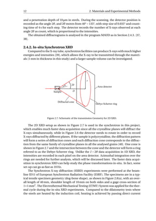 12 2. Materials and Experimental Methods
and a penetration depth of 10 µm in steels. During the scanning, the detector position is
recorded as the angle 2θ, and 2θ moves from 40°−135°, with step size of 0.035° and count-
ing time of 4 s for each step. The detector records the number of X-rays observed at each
angle 2θ as count, which is proportional to the intensities.
The obtained diffractograms is analysed in the program MAUD as in Section 2.4.3. [37,
38].
2.4.2. In-situ Synchrotron XRD
Compared to the X-ray tube, synchrotron facilities can produce X-rays with much higher
energies and intensities [39], which allows the X-ray to be transmitted through the materi-
als (1 mm in thickness in this study) and a larger sample volume can be investigated.
Figure 2.7: Schematic of the transmission Geometry for 2D XRD.
The 2D XRD setup as shown in Figure 2.7 is used in the synchrotron in this project,
which enables much faster data acquisition since all the crystalline planes will diffract the
X-rays simultaneously, while in Figure 2.6 the detector needs to rotate in order to record
X-rays diffracted by different planes. If the sample is polycrystalline, the diffraction pattern
will form a series of diffraction cones and each diffraction cone corresponds to the diffrac-
tion from the same family of crystalline planes in all the analysed grains [40]. One cone is
shown in Figure 2.7 and the intersection between the cone and the detector will form a ring
referred to as the Debye-Scherrer ring. Unlike the I − 2θ data acquisition in 1D XRD, the
intensities are recorded in each pixel on the area detector. Azimuthal integration over the
rings are needed for further analysis, which will be discussed later. The faster data acqui-
sition in synchrotron XRD can help study the phase transformations in-situ. In fact, some
set-up can go as fast as 10 Hz.
The Synchrotron X-ray diffraction (SXRD) experiments were performed at the beam-
line ID11 of European Synchrotron Radiation Facility (ESRF). The specimens are in a typ-
ical tensile specimen geometry (dog-bone shape), as shown in Figure 2.8(a), with an over-
all length of 40 mm, shoulder length of 10 mm on both sides and a gage cross-section of
1×1 mm2
. The Electrothermal Mechanical Testing (ETMT) System was applied for the ther-
mal cycle during the in-situ XRD experiments. Compared to the dilatometry tests where
the steels are heated by the induction coil, heating is achieved by passing direct current
 