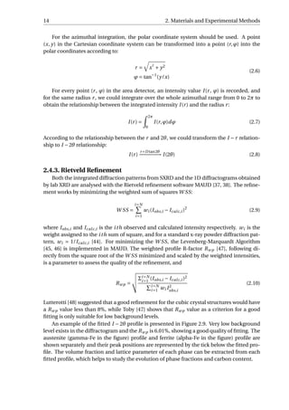 14 2. Materials and Experimental Methods
For the azimuthal integration, the polar coordinate system should be used. A point
(x, y) in the Cartesian coordinate system can be transformed into a point (r,ϕ) into the
polar coordinates according to:
r = x
2
+ y2
ϕ = tan−1
(y/x)
(2.6)
For every point (r, ϕ) in the area detector, an intensity value I(r, ϕ) is recorded, and
for the same radius r, we could integrate over the whole azimuthal range from 0 to 2π to
obtain the relationship between the integrated intensity I(r) and the radius r:
I(r) =
2π
0
I(r,ϕ)dϕ (2.7)
According to the relationship between the r and 2θ, we could transform the I −r relation-
ship to I −2θ relationship:
I(r)
r=D tan2θ
−−−−−−−→ I(2θ) (2.8)
2.4.3. Rietveld Reﬁnement
Both the integrated diffraction patterns from SXRD and the 1D diffractograms obtained
by lab XRD are analysed with the Rietveld reﬁnement software MAUD [37, 38]. The reﬁne-
ment works by minimizing the weighted sum of squares W SS:
W SS =
i=N
i=1
wi (Iobs,i − Icalc,i )2
(2.9)
where Iobs,i and Icalc,i is the ith observed and calculated intensity respectively. wi is the
weight assigned to the ith sum of square, and for a standard x-ray powder diffraction pat-
tern, wi = 1/Icalc,i [44]. For minimizing the W SS, the Levenberg-Marquardt Algorithm
[45, 46] is implemented in MAUD. The weighted proﬁle R-factor Rwp [47], following di-
rectly from the square root of the W SS minimized and scaled by the weighted intensities,
is a parameter to assess the quality of the reﬁnement, and
Rwp =
Σi=N
i=1
(Iobs,i − Icalc,i )2
i=N
i=1 wi I2
obs,i
(2.10)
Lutterotti [48] suggested that a good reﬁnement for the cubic crystal structures would have
a Rwp value less than 8%, while Toby [47] shows that Rwp value as a criterion for a good
ﬁtting is only suitable for low background levels.
An example of the ﬁtted I −2θ proﬁle is presented in Figure 2.9. Very low background
level exists in the diffractogram and the Rwp is 6.01%, showing a good quality of ﬁtting. The
austenite (gamma-Fe in the ﬁgure) proﬁle and ferrite (alpha-Fe in the ﬁgure) proﬁle are
shown separately and their peak positions are represented by the tick below the ﬁtted pro-
ﬁle. The volume fraction and lattice parameter of each phase can be extracted from each
ﬁtted proﬁle, which helps to study the evolution of phase fractions and carbon content.
 