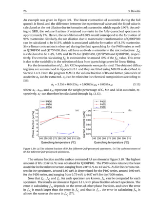 26 3. Results
An example was given in Figure 3.9. The linear contraction of austenite during the full
quench is ﬁtted, and the difference between the experimental value and the ﬁtted value is
calculated as the net dilation due to formation of martensite, which equals 0.90%. Accord-
ing to XRD, the volume fraction of retained austenite in the fully-quenched specimen is
approximately 1%. Hence, the net dilation of 0.90% would correspond to the formation of
99% martensite. Similarly, the net dilation due to martensitic transformation of Q300P500
can be calculated to be 0.13%, which is associated with the formation of 14.3% martensite.
Since linear contraction is observed during the ﬁnal quenching for the P400 series as well
as Q240P450 and Q275P450, they will have no fresh martensite in the microstructure. fα2
is calculated to be 4.4%, 5.8% and 16.7% for Q300P450, Q275P500 and Q310P500, respec-
tively. The error in calculating fα2
is estimated to be around 10% of the fα2
value. This error
is due to the variability in the selection of data from quenching curves for linear ﬁtting.
For the determination of fγr , lab XRD experiments were performed. The obtained diffrac-
tograms are summarised in Appendix B.1 and they are ﬁtted using MAUD as described in
Section 2.4.3. From the program MAUD, the volume fraction of RA and lattice parameter of
austenite aγ can be extracted. aγ can be related to the chemical compositions according to
[56]:
aγ = 3.556+0.0453xC +0.00095xMn +0.0056xAl (3.13)
where xC , xMn and xAl represent the weight percentage of C, Mn and Al in austenite, re-
spectively. xC can therefore be calculated through Eq. (3.13).
Figure 3.10: (a) The volume fraction of RA for different Q&P processed specimens. (b) The carbon content of
RA for different Q&P processed specimens.
The volume fraction and the carbon content of RA are shown in Figure 3.10. The highest
amount of RA (13.6 vol.%) was obtained for Q300P400. The P500 series retained the least
austenite in the microstructure, ranging from 2.0 vol.% to 4.0 vol.%. As for the carbon con-
tent in the specimens, around 1.00 wt% is determined for the P400 series, around 0.90 wt%
for the P450 series, and ranging from 0.75 wt% to 0.87 wt% for the P500 series.
Now that fα1
, fα2
and fγr for each specimen are known, fα2 can be computed for each
specimen. The results are shown in Figure 3.11, with phase fraction of each specimen. The
error in calculating fα2 depends on the errors of other phase fractions, and since the error
in fα1
is much larger than the error in fα2
and that in fγr , the error in calculating fα2 is
almost the same as the error in fα1
[57].
 