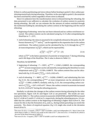40 3. Results
If there is carbon partitioning and stress release before heating to point E, then carbon par-
titioning started early during reheating. Therefore, in the area right to point E, the austenite
has been enriched by carbon regardless of how stress is released.
Since it is unknown how the transformation stress is released during the reheating, the
data presented is not sufﬁcient to calculate the evolution of carbon content in austenite
during reheating. But still, we can estimate the the amount of carbon enriched through
the isothermal holding by calculating the carbon content at the beginning and the end of
reheating:
• beginning of reheating: stress has not been released and no carbon enrichment oc-
curred. The carbon content can be calculated using Eq. (3.13) after extrapolating the
ﬁtted line to T = 25°C.
• end of reheating: the stress is assumed to be completely released at this point, the dif-
ference between areheat
γ and a
f it
γ can be regarded as the expansion due to the carbon
enrichment. The carbon content can be calculated by Eq. (3.13) through the areheat
γ
at room temperature (areheat
γ−RT ), which can be expressed by:
areheat
γ−RT = areheat
γ−T −k f it
(T −25) (3.14)
where areheat
γ−T is the lattice parameter of austenite at temperature T during reheating
and k the slope of the ﬁtted line. The k value is shown in Table C.2.
Therefore, for Q230P400:
• beginning of reheating: T = 230°C, areheat
γ = 3.5942 ± 0.0005Å, the corresponding
areheat
γ at room temperature can be calculated by extrapolating the ﬁtted line to room
temperature and areheat
γ−RT = 3.5784±0.0007Å. The carbon content thus can be calcu-
lated with Eq. (3.13) and Creheat
γ−T =230 = 0.43±0.02 wt%.
• end of reheating: T = 400°C, areheat
γ = 3.6208 ± 0.0005 Å, and substituting this into
Eq. (3.14), the corresponding areheat
γ at room temperature can be calculated to be
areheat
γ−RT = 3.5892 ± 0.0007Å, similarly, with Eq. (3.13), the corresponding carbon con-
tent is Creheat
γ−T =400 = 0.67±0.02 wt%4
. Hence, the carbon content in austenite increased
by 0.24±0.03 wt%5
during the reheating process.
Similarly, to calculate the changes in the carbon content during reheating for the other
two specimens, Figure 3.26 (b) and Figure 3.26 (c) are presented. The results are sum-
marised in Table 3.1. The carbon content in austenite of Q265P400 and Q292P400 increased
by 0.17±0.06 wt.% and 0.17±0.04 wt.%, respectively, during the reheating process. It is no-
table that the carbon content at the beginning of reheating is higher than 0.20 wt.%. One
reason for this is that the formation of αb and αW during initial quenching can enrich the
austenite. The choice of empirical equation (Eq. 3.13) might also result in the deviation
from 0.20 wt.%.
4
The error (δ) of kx +b equals (kδx)2 +(δb)2 if variable x and b are independent [57]. Since k here is the
ﬁtted slope in Table C.2, which is very small (in the order of 10−5
), the error of kx +b would be δb, which is
the error of the ﬁtted intercept in Table C.2
5
The error (δ) of a −b equals (δa)2 +(δb)2 if variable a and b are independent [57].
 