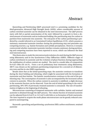 Abstract
Quenching and Partitioning (Q&P) processed steel is a promising candidate for the
third-generation Advanced High Strength Steels (AHSS), where considerable amount of
carbon-enriched austenite can be obtained in the steel microstructure. The Q&P process
starts with full or partial austenisation of the steel, followed by a quench to form a de-
sired amount of martensite and an isothermal holding (the partitioning step) for carbon to
partition from martensite into austenite. The end point of the carbon partitioning is pre-
dicted by a model referred to as Constrained Carbon Equilibrium (CCE), which assumes a
stationary martensite/austenite interface during the partitioning step and precludes any
competing reaction, e.g. bainite formation and carbide precipitation. However, it remains
controversial whether martensite/austenite interface remains stationary during partition-
ing and competing reactions have been reported to occur, which can inﬂuence the ﬁnal
steel microstructure.
This thesis aims to study the microstructural evolution of a steel during the Q&P process
using dilatometry and in-situ Synchrotron X-Ray Diffraction (SXRD). Different stages of
carbon enrichment in austenite and the evolution of phase fractions during/approaching
the stabilisation of carbon content are studied. The steel is a model alloy of composition
Fe–0.2C–3Mn–2Si (wt.%). From a set of preliminary heat treatments using dilatometry,
400 °C was chosen as the optimum partitioning temperature for a second set of dilatom-
etry tests and the in-situ SXRD experiments.
Results show that as the initial quenching stops, the austenite continues to transform
during the short holding and reheating, which might be associated with the formation of
martensite and then bainite. The bainitic transformation continues to the end of the par-
titioning step. The consumption of austenite is also accompanied by the increased carbon
content in austenite. When the carbon content in austenite is stabilised, a slight decrease
in the austenite fraction can be observed. From the end of initial quenching to the end of
partitioning, 40%-50% of previously retained austenite is consumed. The rate of transfor-
mation is highest at the beginning of reheating.
Microstructure consisting of tempered martensite with carbides, bainite and retained
austenite is obtained through the Q&P process. The volume fraction of retained austenite
can be adjusted from 6.9 vol.% to 14.3 vol.% with little or no formation of fresh martensite.
The time required to acquire the multi-phase microstructure can be greatly reduced com-
pared to austempering.
Keywords: quenching and partitioning, synchrotron XRD, carbon enrichment, retained
austenite
v
 