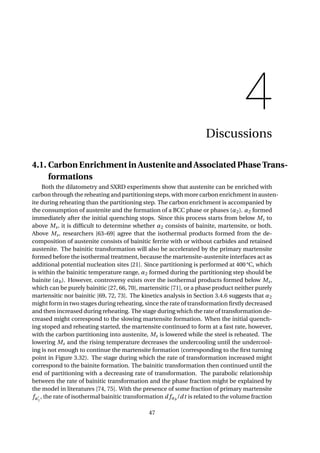 4
Discussions
4.1. Carbon Enrichment in Austenite and Associated Phase Trans-
formations
Both the dilatometry and SXRD experiments show that austenite can be enriched with
carbon through the reheating and partitioning steps, with more carbon enrichment in austen-
ite during reheating than the partitioning step. The carbon enrichment is accompanied by
the consumption of austenite and the formation of a BCC phase or phases (α2). α2 formed
immediately after the initial quenching stops. Since this process starts from below Ms to
above Ms, it is difﬁcult to determine whether α2 consists of bainite, martensite, or both.
Above Ms, researchers [63–69] agree that the isothermal products formed from the de-
composition of austenite consists of bainitic ferrite with or without carbides and retained
austenite. The bainitic transformation will also be accelerated by the primary martensite
formed before the isothermal treatment, because the martensite-austenite interfaces act as
additional potential nucleation sites [21]. Since partitioning is performed at 400 °C, which
is within the bainitic temperature range, α2 formed during the partitioning step should be
bainite (αb). However, controversy exists over the isothermal products formed below Ms,
which can be purely bainitic [27, 66, 70], martensitic [71], or a phase product neither purely
martensitic nor bainitic [69, 72, 73]. The kinetics analysis in Section 3.4.6 suggests that α2
might form in two stages during reheating, since the rate of transformation ﬁrstly decreased
and then increased during reheating. The stage during which the rate of transformation de-
creased might correspond to the slowing martensite formation. When the initial quench-
ing stoped and reheating started, the martensite continued to form at a fast rate, however,
with the carbon partitioning into austenite, Ms is lowered while the steel is reheated. The
lowering Ms and the rising temperature decreases the undercooling until the undercool-
ing is not enough to continue the martensite formation (corresponding to the ﬁrst turning
point in Figure 3.32). The stage during which the rate of transformation increased might
correspond to the bainite formation. The bainitic transformation then continued until the
end of partitioning with a decreasing rate of transformation. The parabolic relationship
between the rate of bainitic transformation and the phase fraction might be explained by
the model in literatures [74, 75]. With the presence of some fraction of primary martensite
fα1
, the rate of isothermal bainitic transformation d fαb
/dt is related to the volume fraction
47
 