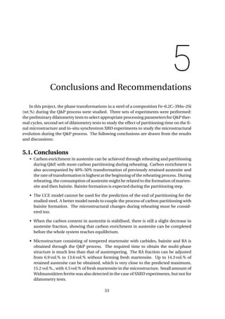 5
Conclusions and Recommendations
In this project, the phase transformations in a steel of a composition Fe–0.2C–3Mn–2Si
(wt.%) during the Q&P process were studied. Three sets of experiments were performed:
the preliminary dilatometry tests to select appropriate processing parameters for Q&P ther-
mal cycles, second set of dilatometry tests to study the effect of partitioning time on the ﬁ-
nal microstructure and in-situ synchrotron XRD experiments to study the microstructural
evolution during the Q&P process. The following conclusions are drawn from the results
and discussions:
5.1. Conclusions
• Carbon enrichment in austenite can be achieved through reheating and partitioning
during Q&P, with more carbon partitioning during reheating. Carbon enrichment is
also accompanied by 40%-50% transformation of previously retained austenite and
the rate of transformation is highest at the beginning of the reheating process. During
reheating, the consumption of austenite might be related to the formation of marten-
site and then bainite. Bainite formation is expected during the partitioning step.
• The CCE model cannot be used for the prediction of the end of partitioning for the
studied steel. A better model needs to couple the process of carbon partitioning with
bainite formation. The microstructural changes during reheating must be consid-
ered too.
• When the carbon content in austenite is stabilised, there is still a slight decrease in
austenite fraction, showing that carbon enrichment in austenite can be completed
before the whole system reaches equilibrium.
• Microstructure consisting of tempered martensite with carbides, bainite and RA is
obtained through the Q&P process. The required time to obtain the multi-phase
structure is much less than that of austempering. The RA fraction can be adjusted
from 6.9 vol.% to 13.6 vol.% without forming fresh martensite. Up to 14.3 vol.% of
retained austenite can be obtained, which is very close to the predicted maximum,
15.2 vol.%., with 4.5 vol.% of fresh martensite in the microstructure. Small amount of
Widmanstätten ferrite was also detected in the case of SXRD experiments, but not for
dilatometry tests.
53
 