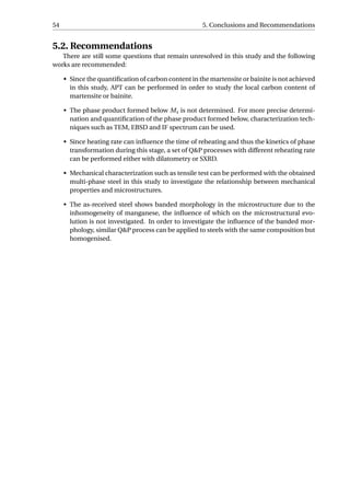 54 5. Conclusions and Recommendations
5.2. Recommendations
There are still some questions that remain unresolved in this study and the following
works are recommended:
• Since the quantiﬁcation of carbon content in the martensite or bainite is not achieved
in this study, APT can be performed in order to study the local carbon content of
martensite or bainite.
• The phase product formed below Ms is not determined. For more precise determi-
nation and quantiﬁcation of the phase product formed below, characterization tech-
niques such as TEM, EBSD and IF spectrum can be used.
• Since heating rate can inﬂuence the time of reheating and thus the kinetics of phase
transformation during this stage, a set of Q&P processes with different reheating rate
can be performed either with dilatometry or SXRD.
• Mechanical characterization such as tensile test can be performed with the obtained
multi-phase steel in this study to investigate the relationship between mechanical
properties and microstructures.
• The as-received steel shows banded morphology in the microstructure due to the
inhomogeneity of manganese, the inﬂuence of which on the microstructural evo-
lution is not investigated. In order to investigate the inﬂuence of the banded mor-
phology, similar Q&P process can be applied to steels with the same composition but
homogenised.
 